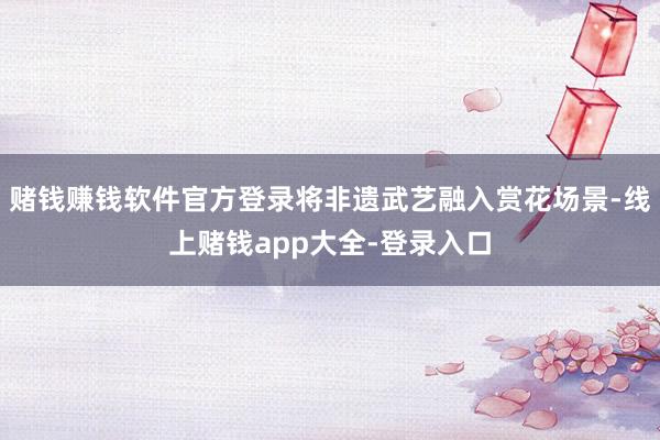 赌钱赚钱软件官方登录将非遗武艺融入赏花场景-线上赌钱app大全-登录入口