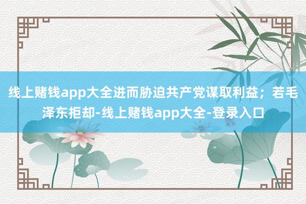 线上赌钱app大全进而胁迫共产党谋取利益；若毛泽东拒却-线上赌钱app大全-登录入口