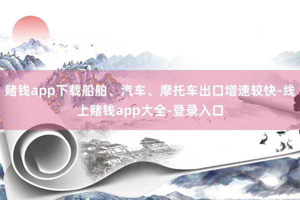 赌钱app下载船舶、汽车、摩托车出口增速较快-线上赌钱app大全-登录入口