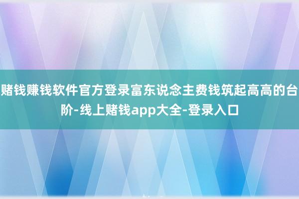 赌钱赚钱软件官方登录富东说念主费钱筑起高高的台阶-线上赌钱app大全-登录入口