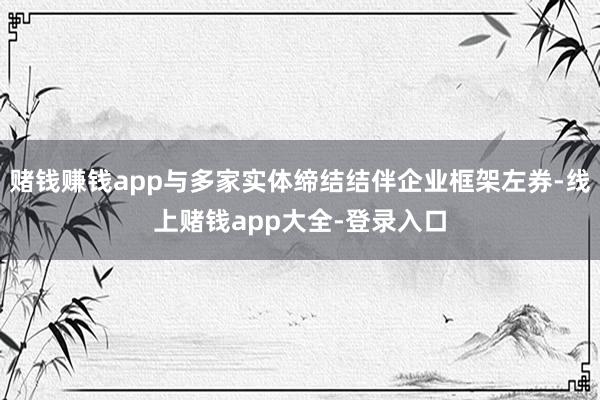 赌钱赚钱app与多家实体缔结结伴企业框架左券-线上赌钱app大全-登录入口