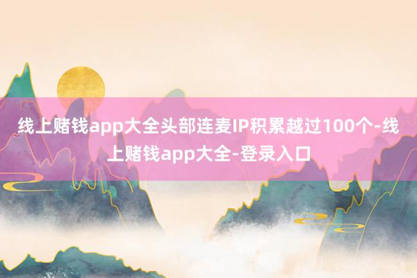 线上赌钱app大全头部连麦IP积累越过100个-线上赌钱app大全-登录入口