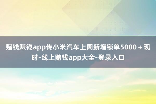 赌钱赚钱app传小米汽车上周新增锁单5000＋　　现时-线上赌钱app大全-登录入口