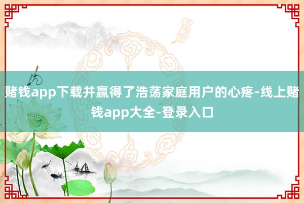 赌钱app下载并赢得了浩荡家庭用户的心疼-线上赌钱app大全-登录入口