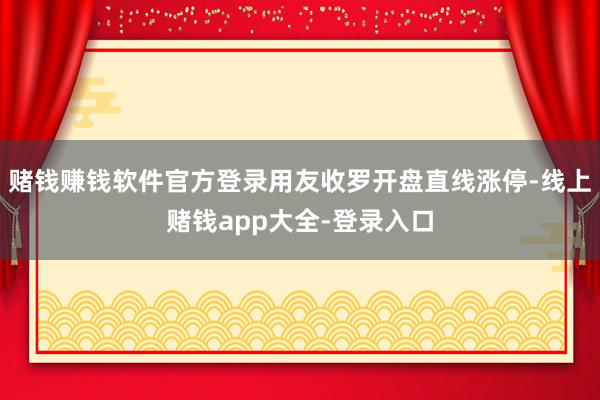 赌钱赚钱软件官方登录用友收罗开盘直线涨停-线上赌钱app大全-登录入口