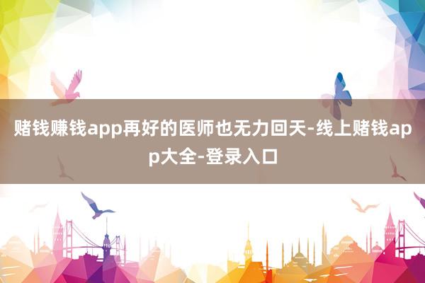 赌钱赚钱app再好的医师也无力回天-线上赌钱app大全-登录入口