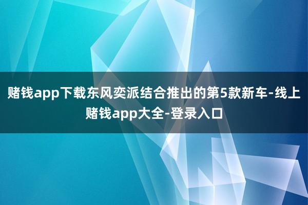 赌钱app下载东风奕派结合推出的第5款新车-线上赌钱app大全-登录入口