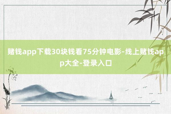 赌钱app下载30块钱看75分钟电影-线上赌钱app大全-登录入口