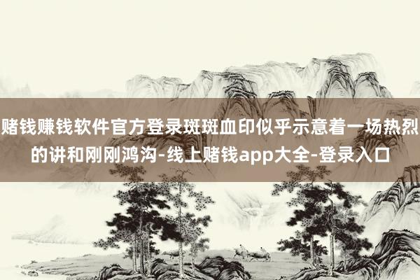 赌钱赚钱软件官方登录斑斑血印似乎示意着一场热烈的讲和刚刚鸿沟-线上赌钱app大全-登录入口