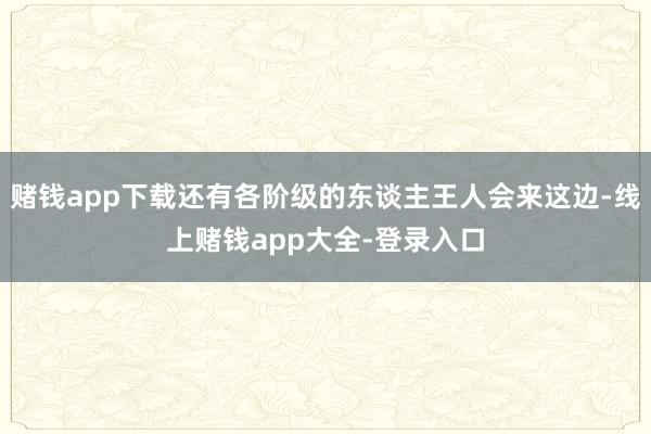 赌钱app下载还有各阶级的东谈主王人会来这边-线上赌钱app大全-登录入口