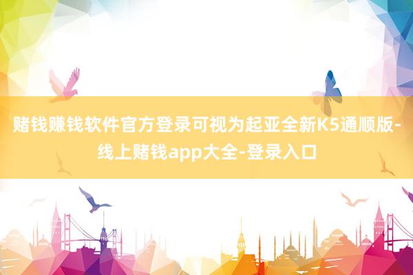 赌钱赚钱软件官方登录可视为起亚全新K5通顺版-线上赌钱app大全-登录入口