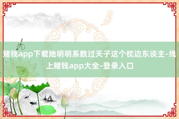 赌钱app下载她明明系数过天子这个枕边东谈主-线上赌钱app大全-登录入口