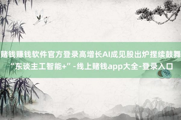 赌钱赚钱软件官方登录高增长AI成见股出炉捏续鼓舞“东谈主工智能+”-线上赌钱app大全-登录入口