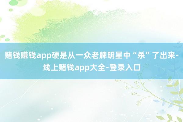 赌钱赚钱app硬是从一众老牌明星中“杀”了出来-线上赌钱app大全-登录入口