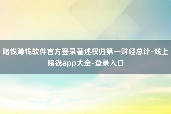 赌钱赚钱软件官方登录著述权归第一财经总计-线上赌钱app大全-登录入口
