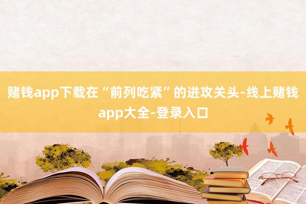 赌钱app下载在“前列吃紧”的进攻关头-线上赌钱app大全-登录入口