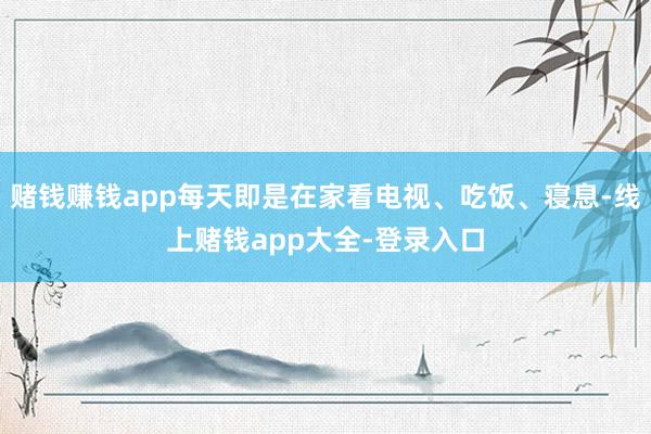 赌钱赚钱app每天即是在家看电视、吃饭、寝息-线上赌钱app大全-登录入口