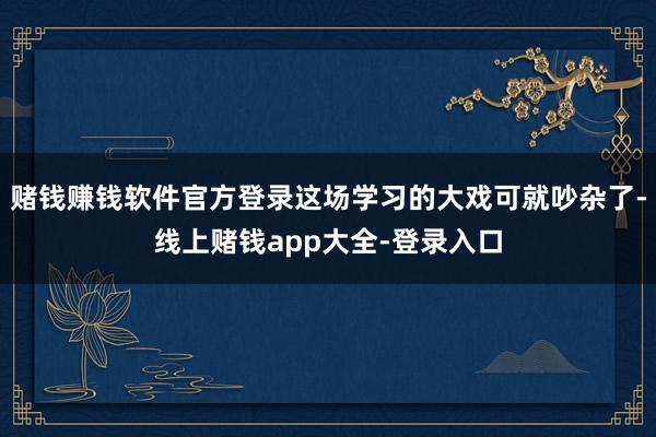 赌钱赚钱软件官方登录这场学习的大戏可就吵杂了-线上赌钱app大全-登录入口