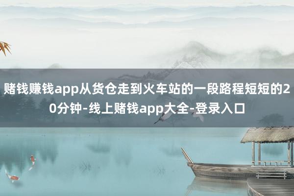 赌钱赚钱app从货仓走到火车站的一段路程短短的20分钟-线上赌钱app大全-登录入口