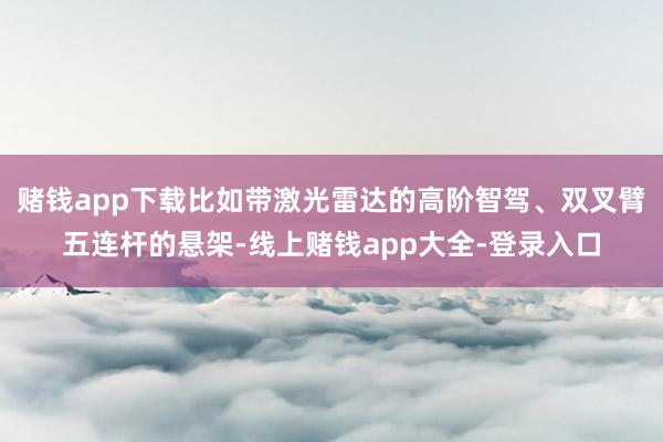 赌钱app下载比如带激光雷达的高阶智驾、双叉臂五连杆的悬架-线上赌钱app大全-登录入口