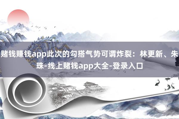 赌钱赚钱app此次的勾搭气势可谓炸裂：林更新、朱珠-线上赌钱app大全-登录入口