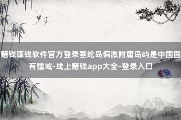 赌钱赚钱软件官方登录垂纶岛偏激附庸岛屿是中国固有疆域-线上赌钱app大全-登录入口