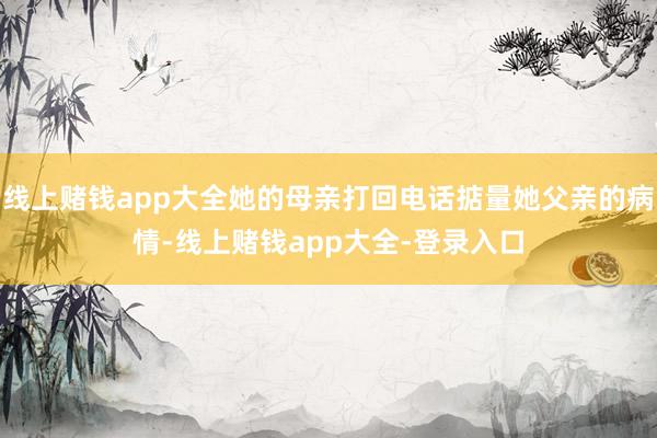 线上赌钱app大全她的母亲打回电话掂量她父亲的病情-线上赌钱app大全-登录入口
