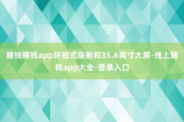 赌钱赚钱app环抱式座舱和35.6英寸大屏-线上赌钱app大全-登录入口