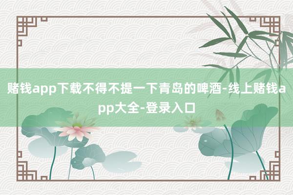 赌钱app下载不得不提一下青岛的啤酒-线上赌钱app大全-登录入口