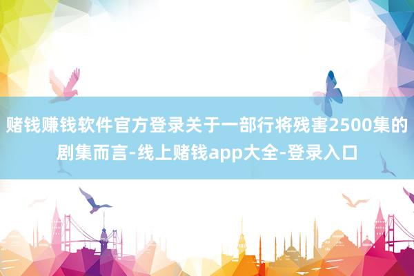 赌钱赚钱软件官方登录关于一部行将残害2500集的剧集而言-线上赌钱app大全-登录入口
