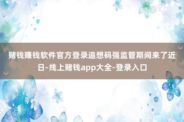 赌钱赚钱软件官方登录 追想码强监管期间来了 近日-线上赌钱app大全-登录入口