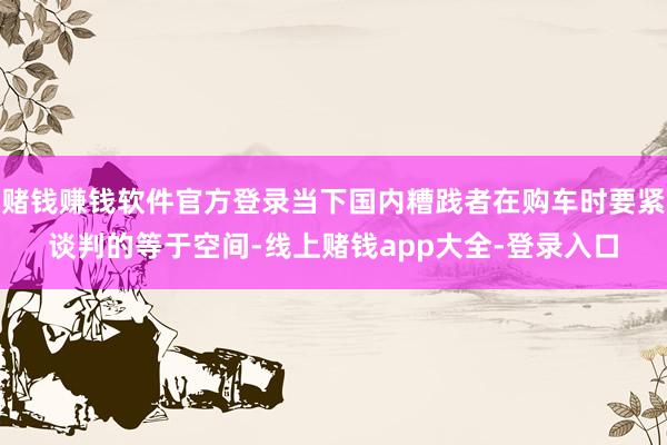 赌钱赚钱软件官方登录当下国内糟践者在购车时要紧谈判的等于空间-线上赌钱app大全-登录入口
