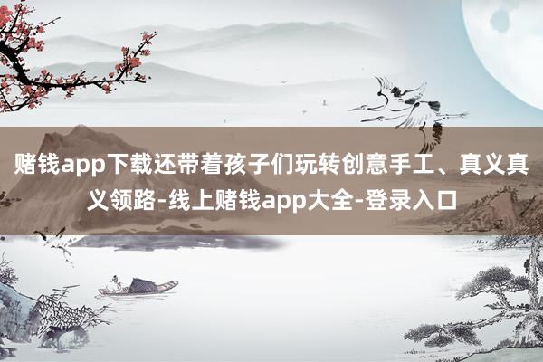 赌钱app下载还带着孩子们玩转创意手工、真义真义领路-线上赌钱app大全-登录入口