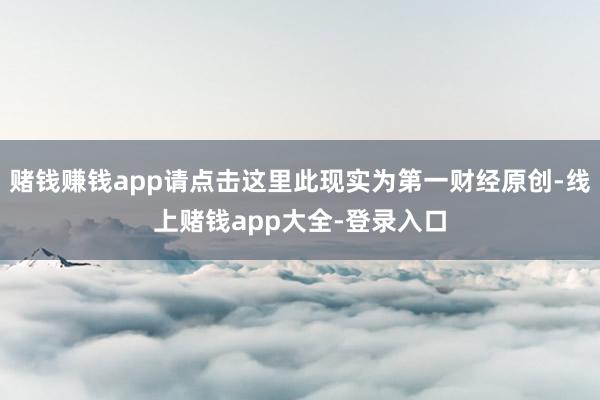 赌钱赚钱app请点击这里此现实为第一财经原创-线上赌钱app大全-登录入口