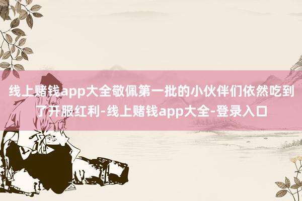 线上赌钱app大全敬佩第一批的小伙伴们依然吃到了开服红利-线上赌钱app大全-登录入口