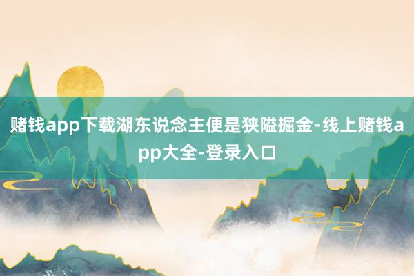 赌钱app下载湖东说念主便是狭隘掘金-线上赌钱app大全-登录入口