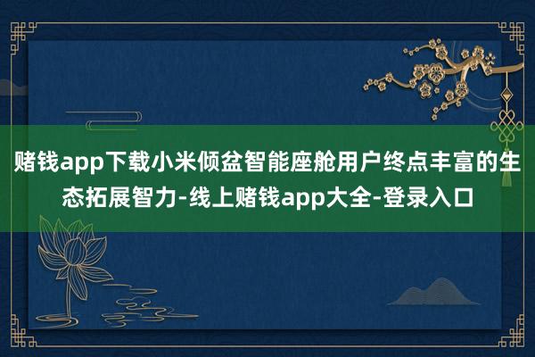 赌钱app下载小米倾盆智能座舱用户终点丰富的生态拓展智力-线上赌钱app大全-登录入口