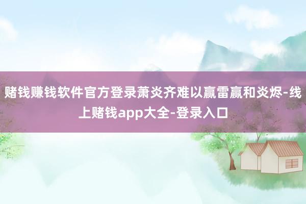 赌钱赚钱软件官方登录萧炎齐难以赢雷赢和炎烬-线上赌钱app大全-登录入口
