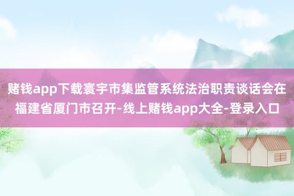 赌钱app下载寰宇市集监管系统法治职责谈话会在福建省厦门市召开-线上赌钱app大全-登录入口