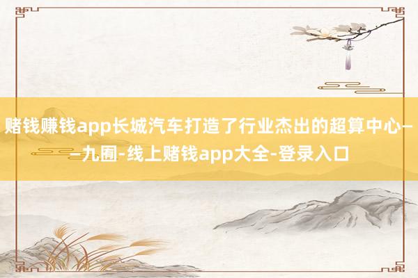 赌钱赚钱app长城汽车打造了行业杰出的超算中心——九囿-线上赌钱app大全-登录入口