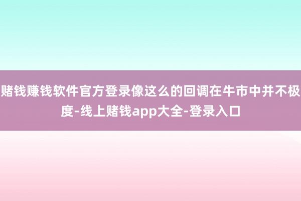 赌钱赚钱软件官方登录像这么的回调在牛市中并不极度-线上赌钱app大全-登录入口