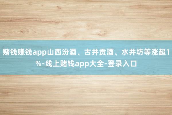 赌钱赚钱app山西汾酒、古井贡酒、水井坊等涨超1%-线上赌钱app大全-登录入口