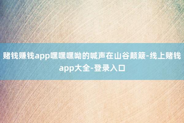 赌钱赚钱app嘿嘿嘿呦的喊声在山谷颠簸-线上赌钱app大全-登录入口