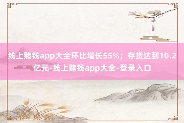 线上赌钱app大全环比增长55%；存货达到10.2亿元-线上赌钱app大全-登录入口