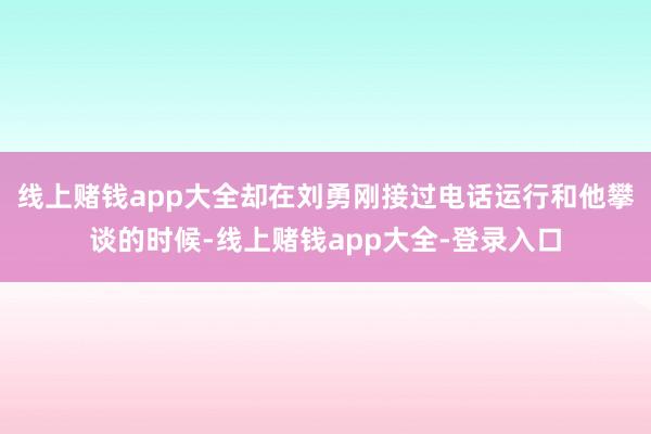 线上赌钱app大全却在刘勇刚接过电话运行和他攀谈的时候-线上赌钱app大全-登录入口