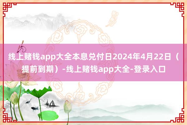 线上赌钱app大全本息兑付日2024年4月22日（提前到期）-线上赌钱app大全-登录入口