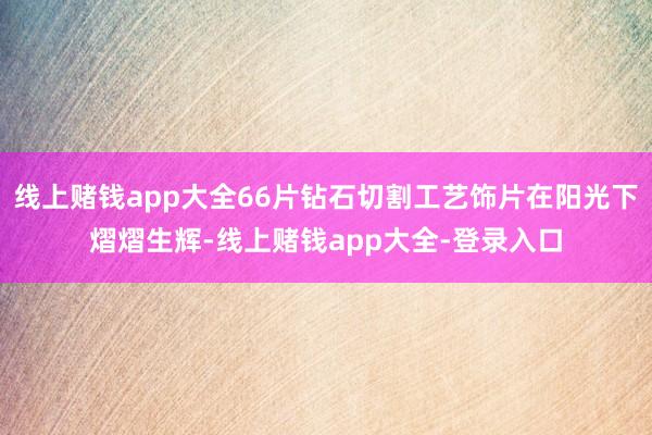 线上赌钱app大全66片钻石切割工艺饰片在阳光下熠熠生辉-线上赌钱app大全-登录入口