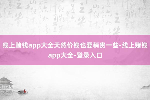 线上赌钱app大全天然价钱也要稍贵一些-线上赌钱app大全-登录入口