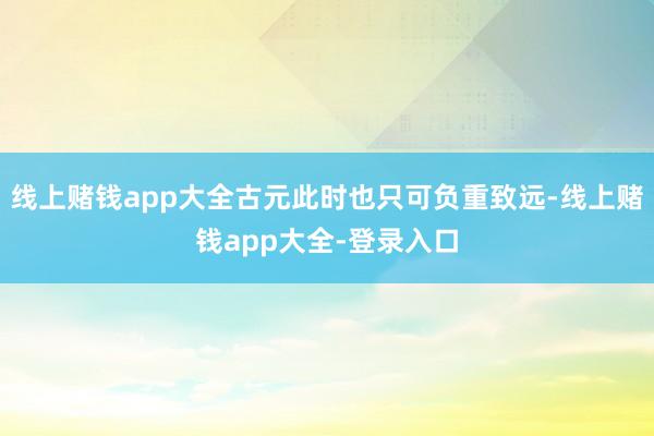 线上赌钱app大全古元此时也只可负重致远-线上赌钱app大全-登录入口
