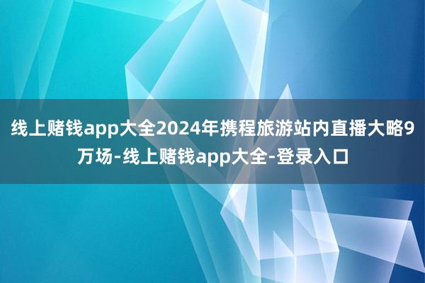 线上赌钱app大全2024年携程旅游站内直播大略9万场-线上赌钱app大全-登录入口